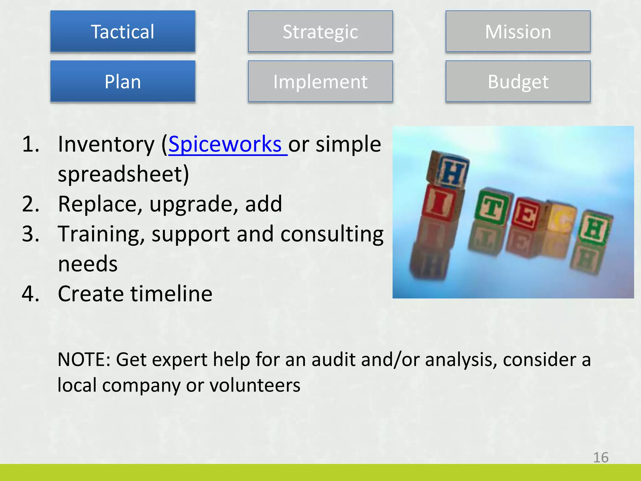 1. Inventory (Spiceworks or simple
spreadsheet)
2. Replace, upgrade, add
3. Training, support and consulting
needs
4. Create timeline
NOTE: Get expert help for an audit and/or analysis, consider a
local company or volunteers
Tactical Strategic Mission
Plan Implement Budget
16
 
