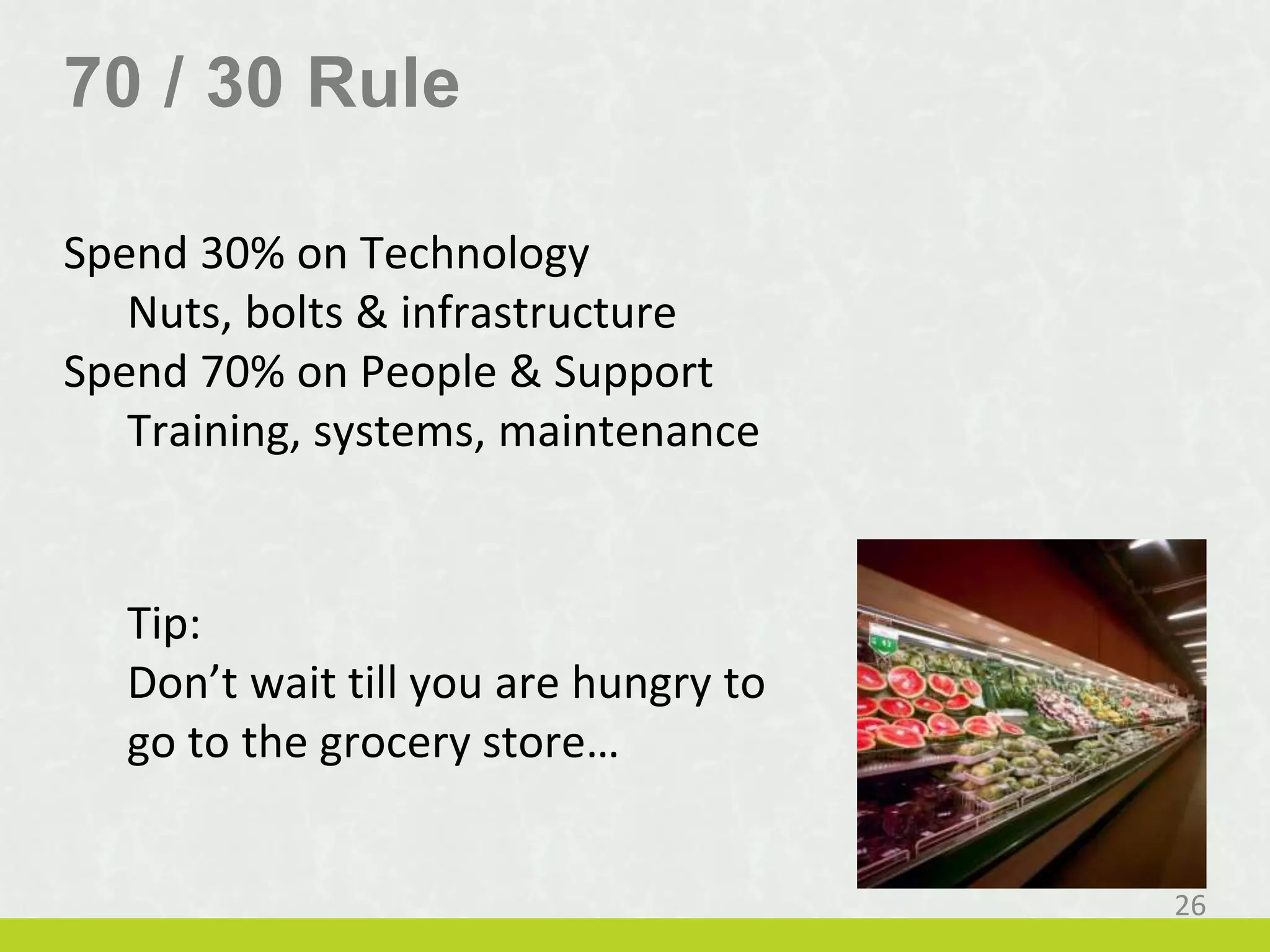 70 / 30 Rule
Spend 30% on Technology
Nuts, bolts & infrastructure
Spend 70% on People & Support
Training, systems, maintenance
26
Tip:
Don’t wait till you are hungry to
go to the grocery store…
 