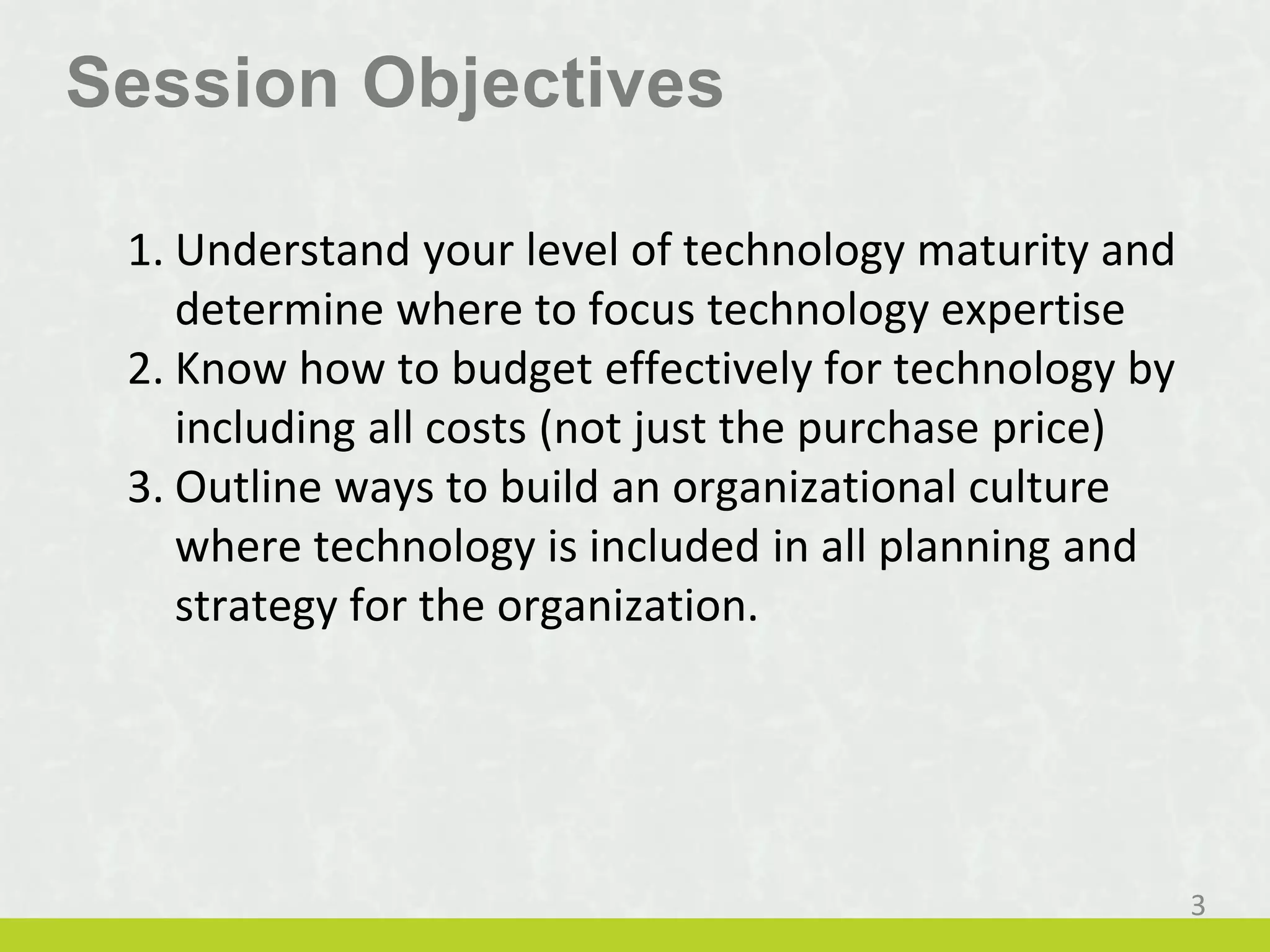 Session Objectives
1. Understand your level of technology maturity and
determine where to focus technology expertise
2. Know how to budget effectively for technology by
including all costs (not just the purchase price)
3. Outline ways to build an organizational culture
where technology is included in all planning and
strategy for the organization.
3
 