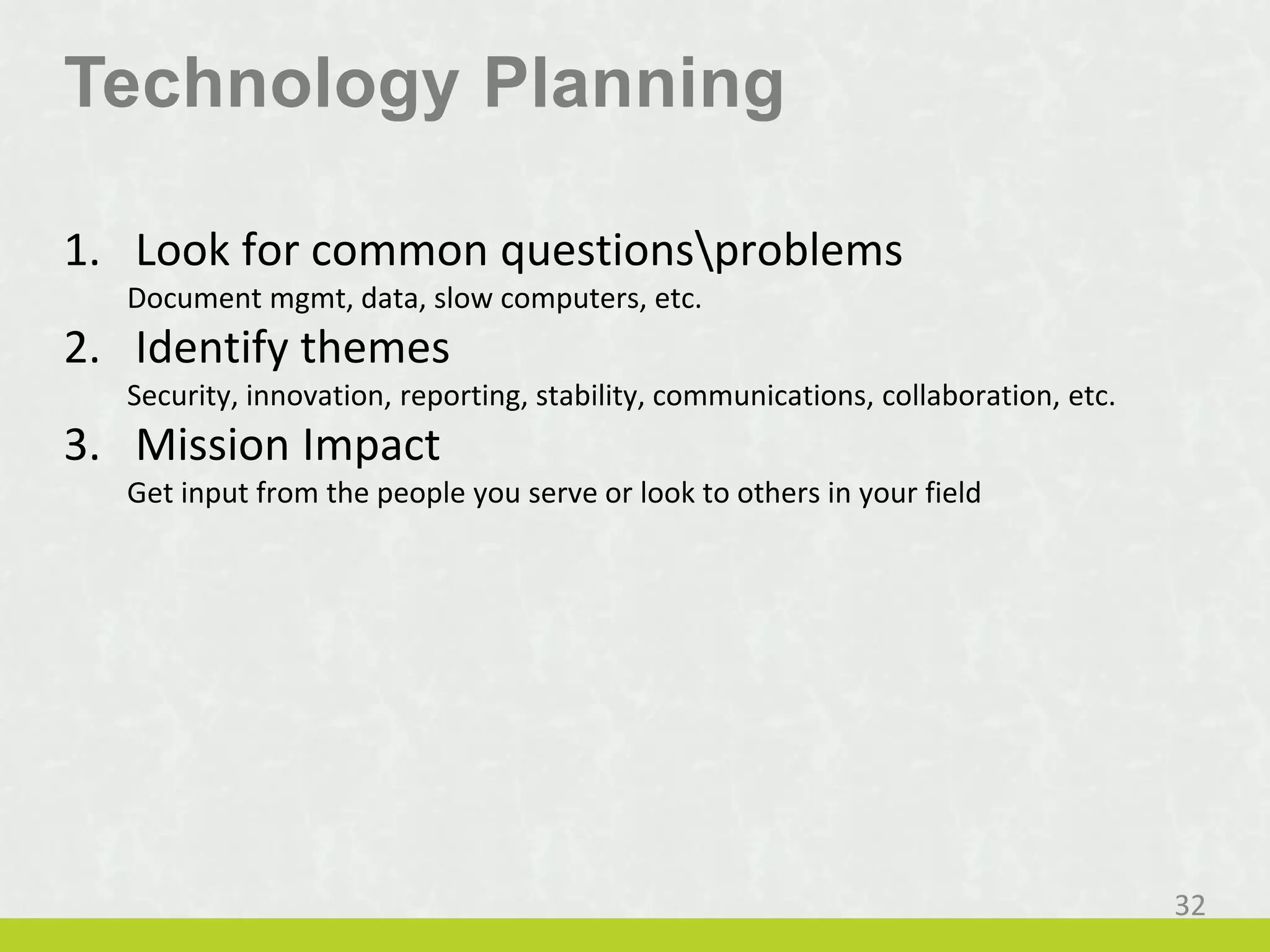 Technology Planning
1. Look for common questionsproblems
Document mgmt, data, slow computers, etc.
2. Identify themes
Security, innovation, reporting, stability, communications, collaboration, etc.
3. Mission Impact
Get input from the people you serve or look to others in your field
32
 