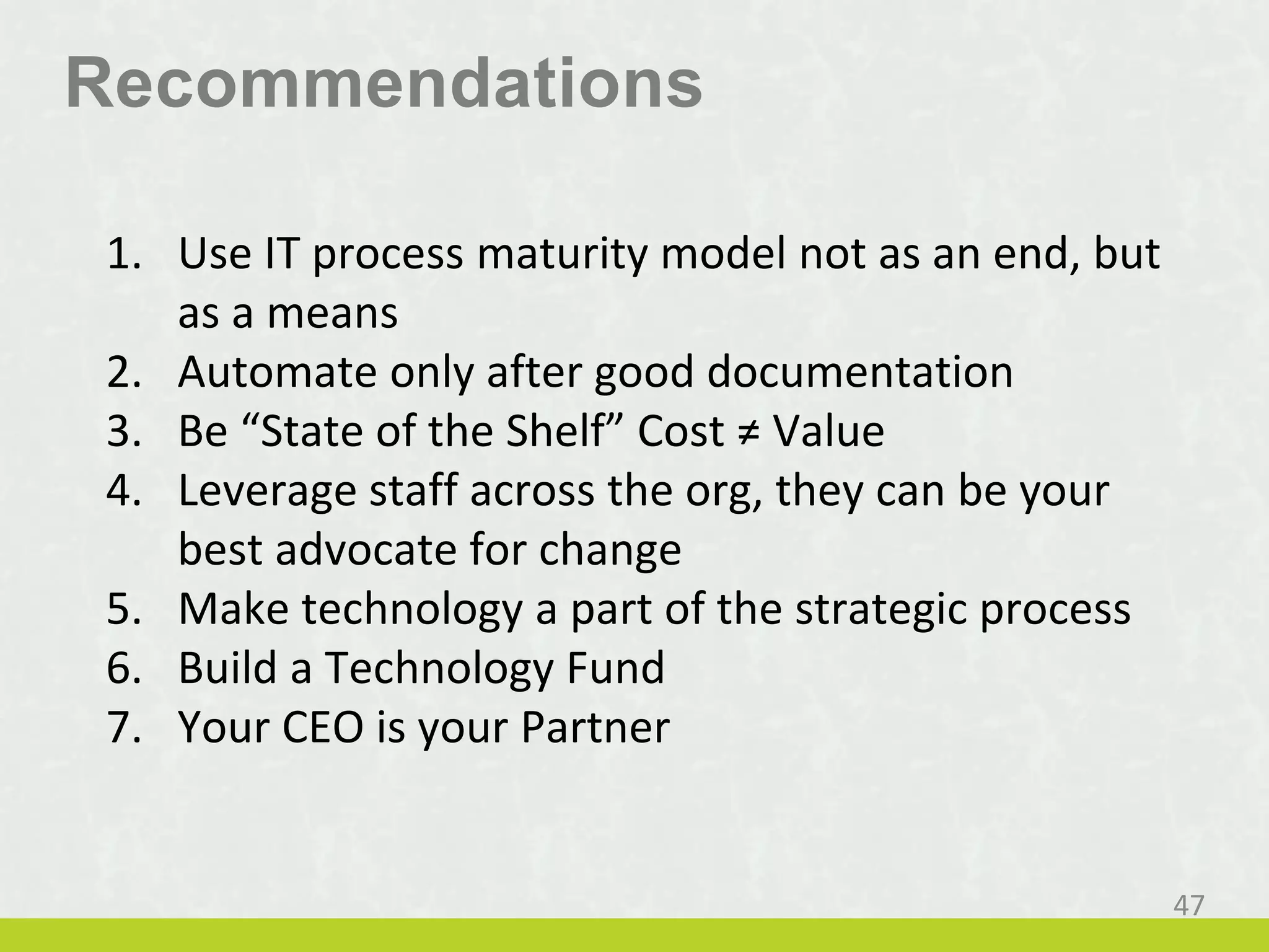Recommendations
1. Use IT process maturity model not as an end, but
as a means
2. Automate only after good documentation
3. Be “State of the Shelf” Cost ≠ Value
4. Leverage staff across the org, they can be your
best advocate for change
5. Make technology a part of the strategic process
6. Build a Technology Fund
7. Your CEO is your Partner
47
 