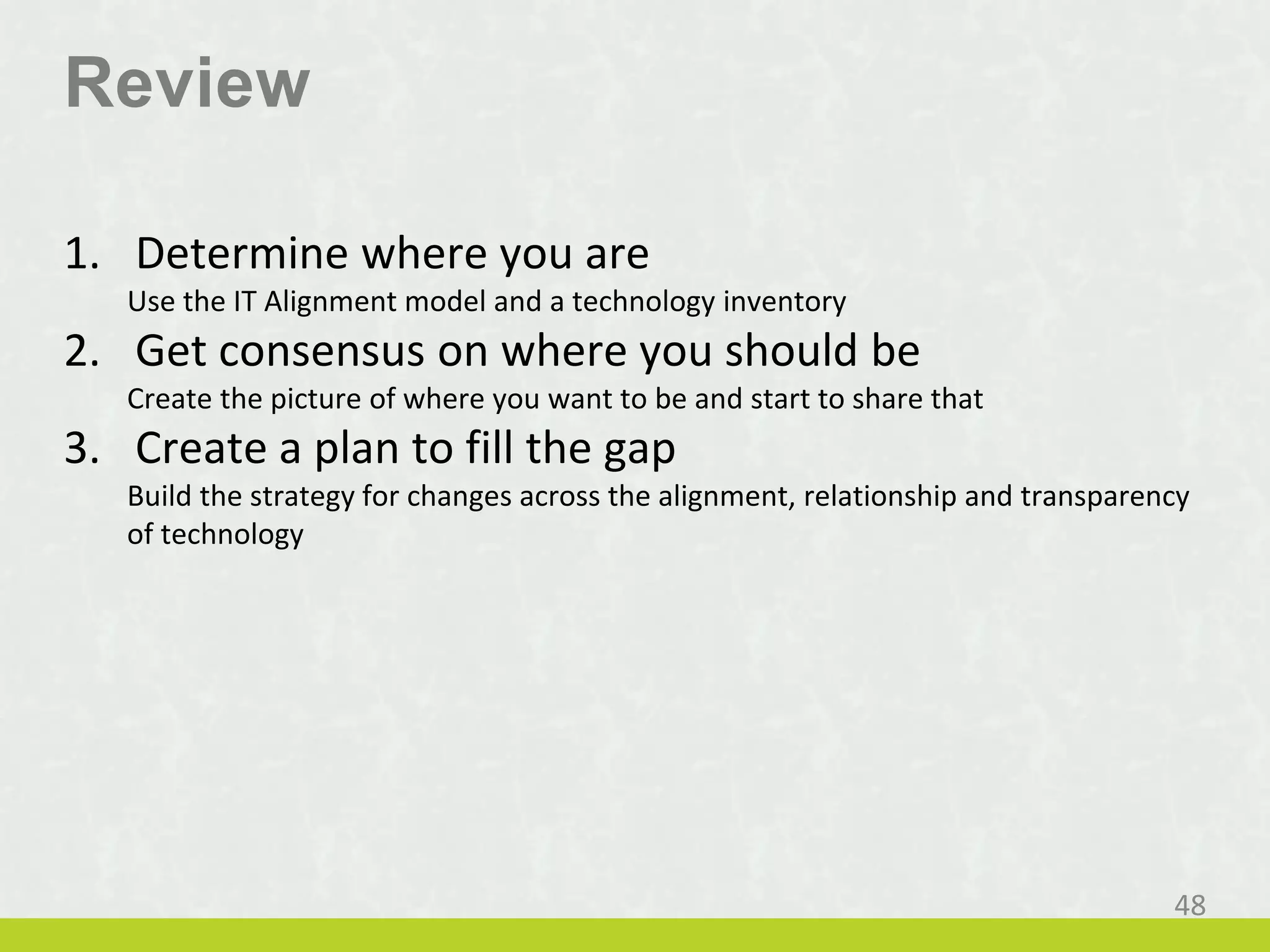 Review
1. Determine where you are
Use the IT Alignment model and a technology inventory
2. Get consensus on where you should be
Create the picture of where you want to be and start to share that
3. Create a plan to fill the gap
Build the strategy for changes across the alignment, relationship and transparency
of technology
48
 