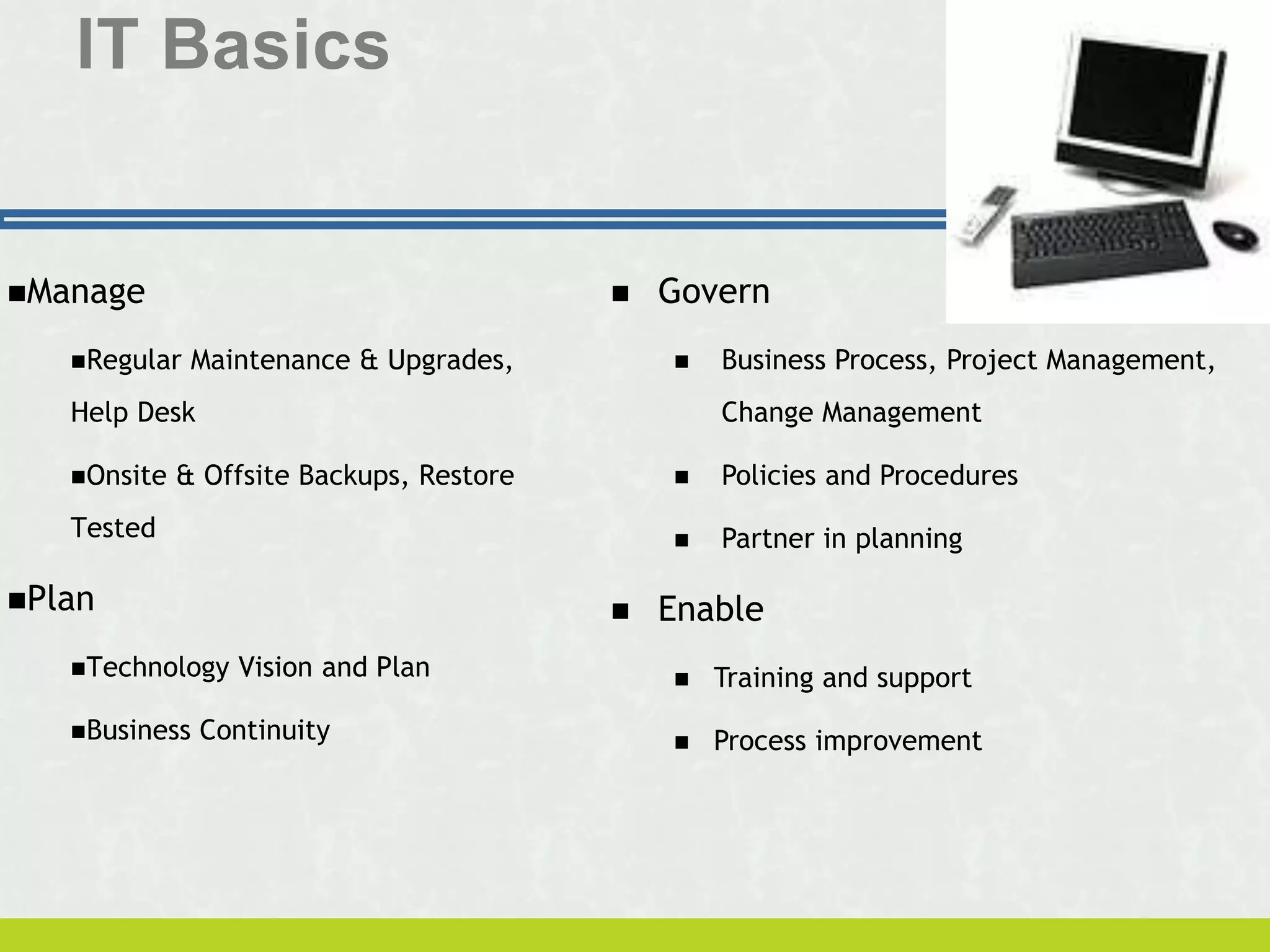 IT Basics
Manage
Regular Maintenance & Upgrades,
Help Desk
Onsite & Offsite Backups, Restore
Tested
Plan
Technology Vision and Plan
Business Continuity
 Govern
 Business Process, Project Management,
Change Management
 Policies and Procedures
 Partner in planning
 Enable
 Training and support
 Process improvement
 