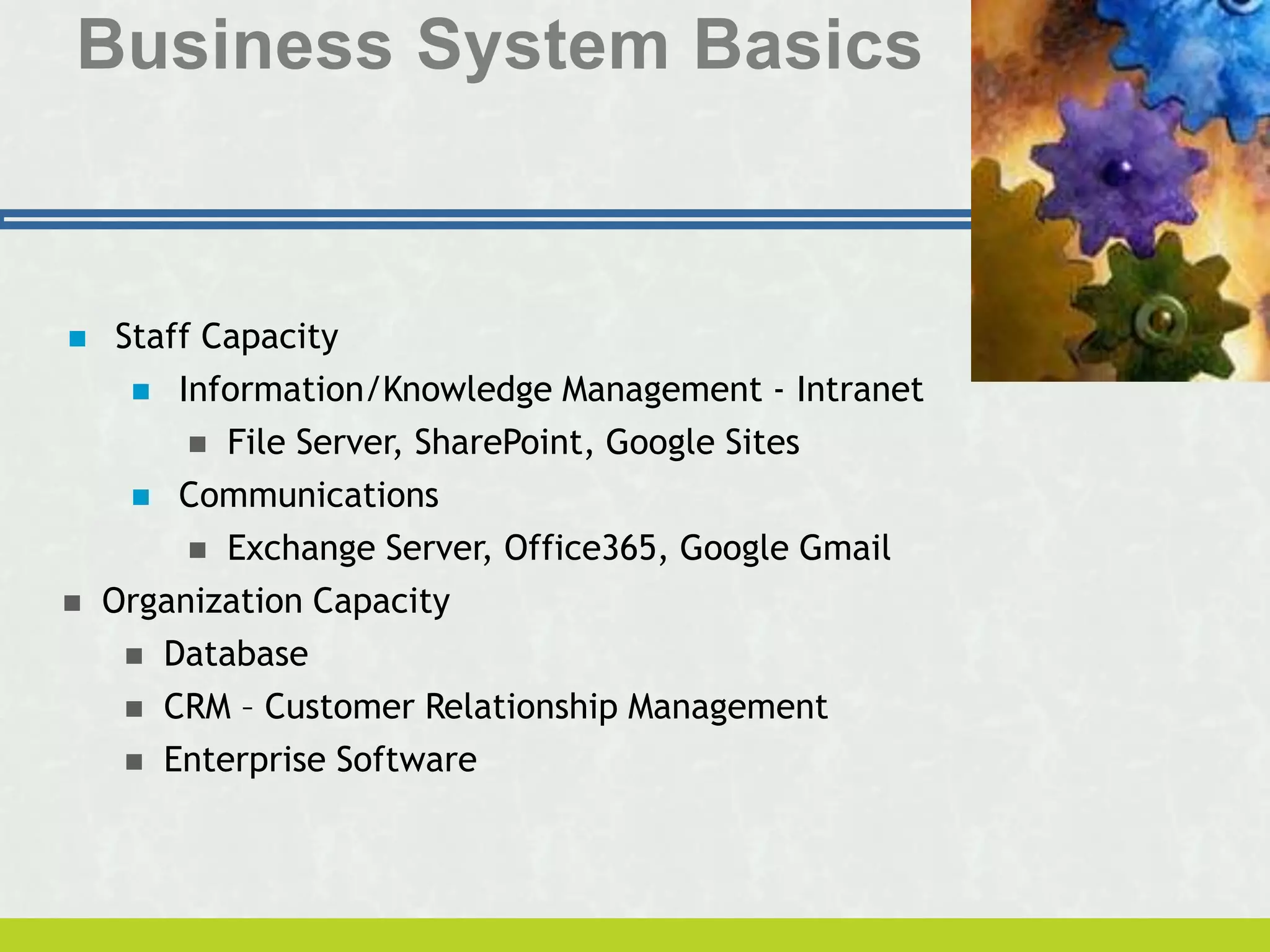 Business System Basics
 Staff Capacity
 Information/Knowledge Management - Intranet
 File Server, SharePoint, Google Sites
 Communications
 Exchange Server, Office365, Google Gmail
 Organization Capacity
 Database
 CRM – Customer Relationship Management
 Enterprise Software
 