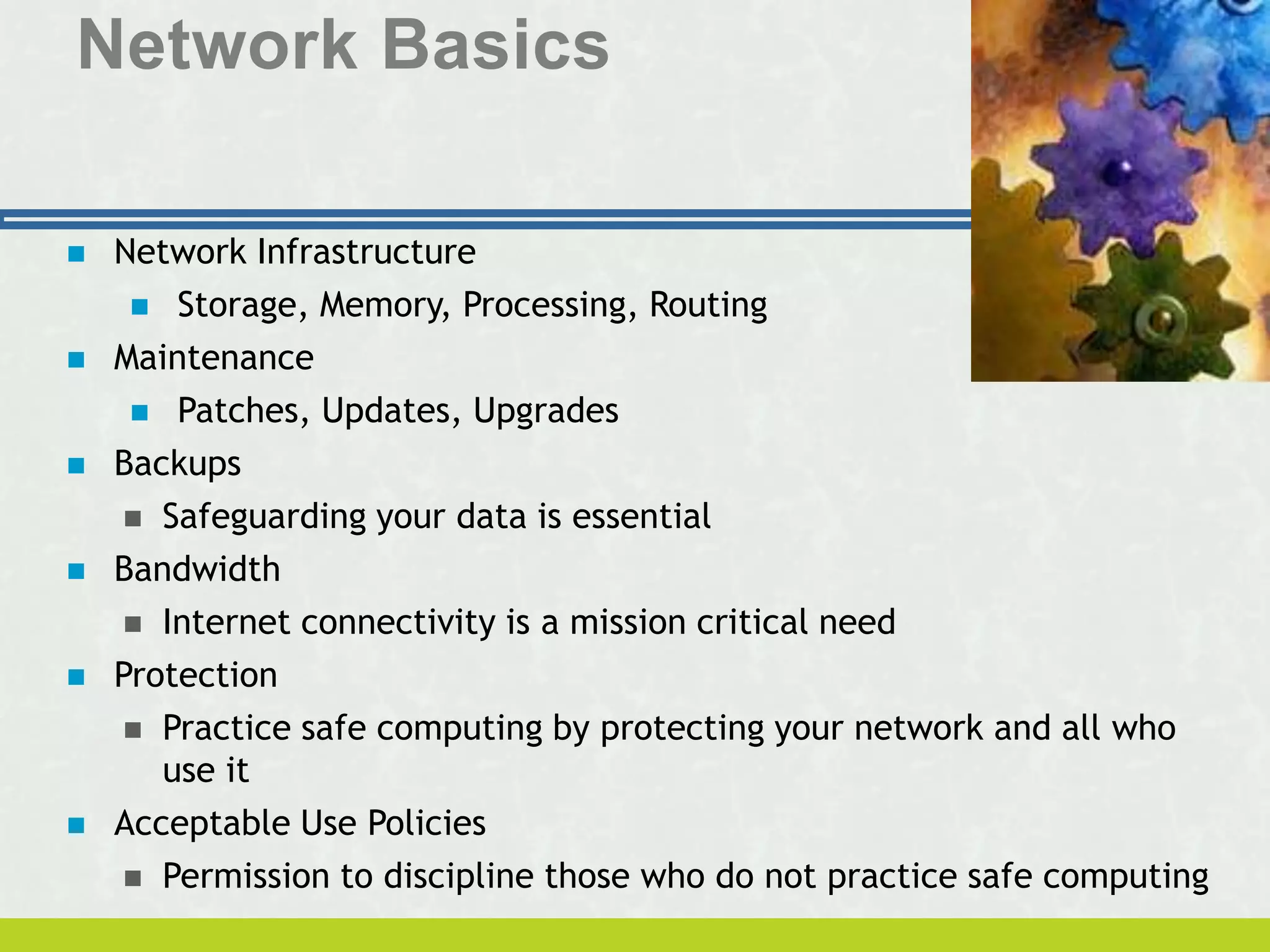 Network Basics
 Network Infrastructure
 Storage, Memory, Processing, Routing
 Maintenance
 Patches, Updates, Upgrades
 Backups
 Safeguarding your data is essential
 Bandwidth
 Internet connectivity is a mission critical need
 Protection
 Practice safe computing by protecting your network and all who
use it
 Acceptable Use Policies
 Permission to discipline those who do not practice safe computing
 