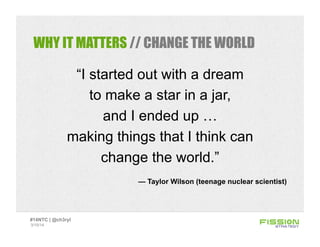 WHY IT MATTERS // CHANGE THE WORLD
“I started out with a dream
to make a star in a jar,
and I ended up …
making things that I think can
change the world.”
— Taylor Wilson (teenage nuclear scientist)
3/15/14
#14NTC | @ch3ryl
 