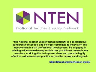 ‘The National Teacher Enquiry Network (NTEN) is a collaborative
partnership of schools and colleges committed to innovation and
improvement in staff professional development. By engaging in
existing evidence to develop world-class practitioner research, our
members work together to improve, share and promote highly
effective, evidence-based practice across the network and beyond.’
http://tdtrust.org/nten/lesson-study/
 