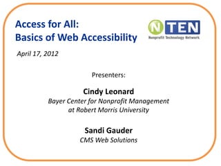 Access for All:
Basics of Web Accessibility
April 17, 2012
Presenters:
Cindy Leonard
Bayer Center for Nonprofit Management
at Robert Morris University
Sandi Gauder
CMS Web Solutions
 