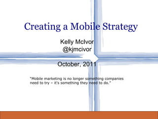 Creating a Mobile Strategy Kelly McIvor @kjmcivor October, 2011 “ Mobile marketing is no longer something companies need to try – it's something they need to do.” 