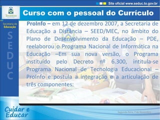 Curso com o pessoal do Currículo  ProInfo –  em 12 de dezembro 2007, a Secretaria de Educação a Distância – SEED/MEC, no âmbito do Plano de Desenvolvimento da Educação – PDE, reelaborou o Programa Nacional de Informática na Educação –Em sua nova versão, o Programa instituído pelo Decreto nº 6.300, intitula-se Programa Nacional de Tecnologia Educacional – ProInfo e postula a integração e a articulação de três componentes: Segunda-feira, 7 de Novembro de 2011 