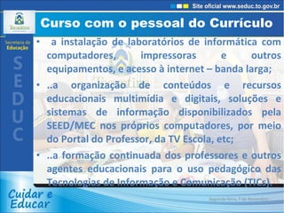 Curso com o pessoal do Currículo  a instalação de laboratórios de informática com computadores, impressoras e outros equipamentos, e acesso à internet – banda larga; ..a organização de conteúdos e recursos educacionais multimídia e digitais, soluções e sistemas de informação disponibilizados pela SEED/MEC nos próprios computadores, por meio do Portal do Professor, da TV Escola, etc; ..a formação continuada dos professores e outros agentes educacionais para o uso pedagógico das Tecnologias de Informação e Comunicação (TICs). Segunda-feira, 7 de Novembro de 2011 