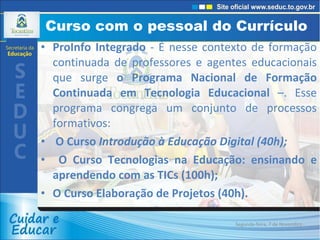 Curso com o pessoal do Currículo  ProInfo Integrado  - É nesse contexto de formação continuada de professores e agentes educacionais que surge  o Programa Nacional de Formação Continuada em Tecnologia Educacional  –. Esse programa congrega um conjunto de processos formativos: O Curso  Introdução à Educação Digital (40h); O Curso Tecnologias na Educação: ensinando e aprendendo com as TICs (100h); O Curso Elaboração de Projetos (40h). Segunda-feira, 7 de Novembro de 2011 