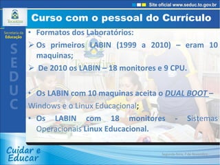 Curso com o pessoal do Currículo  Formatos dos Laboratórios: Os primeiros LABIN (1999 a 2010) – eram 10 maquinas; De 2010 os LABIN – 18 monitores e 9 CPU. Os LABIN com 10 maquinas aceita o  DUAL BOOT  – Windows e o Linux Educacional ; Os LABIN com 18 monitores - S istemas Operacionais  Linux Educacional. Segunda-feira, 7 de Novembro de 2011 