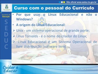 Curso com o pessoal do Currículo  Por que usar o Linux Educacional e não o Windows? A origem do Linux Educacional: Unix - um sistema operacional de grande porte;  Linus Torvalds - é o nome do criador do Linux; Linux Educacional é um Sistema Operacional de livre distribuição (software livre). Segunda-feira, 7 de Novembro de 2011 
