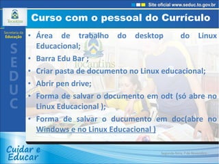 Curso com o pessoal do Currículo  Área de trabalho do desktop  do Linux Educacional; Barra Edu Bar ; Criar pasta de documento no Linux educacional; Abrir pen drive; Forma de salvar o documento em odt (só abre no Linux Educacional ); Forma de salvar o ducumento em doc(abre no  Windows e no Linux Educacional ) Segunda-feira, 7 de Novembro de 2011 