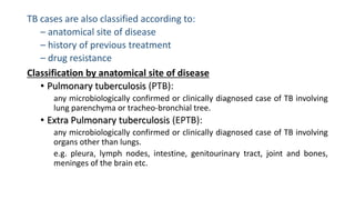 TB cases are also classified according to:
– anatomical site of disease
– history of previous treatment
– drug resistance
Classification by anatomical site of disease
• Pulmonary tuberculosis (PTB):
any microbiologically confirmed or clinically diagnosed case of TB involving
lung parenchyma or tracheo-bronchial tree.
• Extra Pulmonary tuberculosis (EPTB):
any microbiologically confirmed or clinically diagnosed case of TB involving
organs other than lungs.
e.g. pleura, lymph nodes, intestine, genitourinary tract, joint and bones,
meninges of the brain etc.
 
