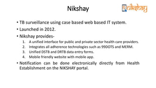 Nikshay
• TB surveillance using case based web based IT system.
• Launched in 2012.
• Nikshay provides-
1. A unified interface for public and private sector health care providers.
2. Integrates all adherence technologies such as 99DOTS and MERM.
3. Unified DSTB and DRTB data entry forms.
4. Mobile friendly website with mobile app.
• Notification can be done electronically directly from Health
Establishment on the NIKSHAY portal.
 