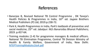 References
• Banerjee B, Revised National TB Control Programme , DK Taneja’s
Health Policies & Programmes in India, 16th ed. Jaypee Brothers
Medical Publishers (P) Ltd; 2019.p.238-72.
• Park K, Health Programmes in India, Park’s textbook of preventive and
social medicine, 25th ed. Jabalpur: M/s Banarsidas Bhanot Publishers;
2019. p.457-64.
• Training modules (1-4) for programme managers & medical officers.
National TB Elimination Programme, Central TB Division Ministry of
Health & Family Welfare, Government of India, New Delhi.
NTEPTrainingModules1to4.pdf
 
