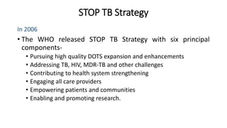 STOP TB Strategy
In 2006
• The WHO released STOP TB Strategy with six principal
components-
• Pursuing high quality DOTS expansion and enhancements
• Addressing TB, HIV, MDR-TB and other challenges
• Contributing to health system strengthening
• Engaging all care providers
• Empowering patients and communities
• Enabling and promoting research.
 