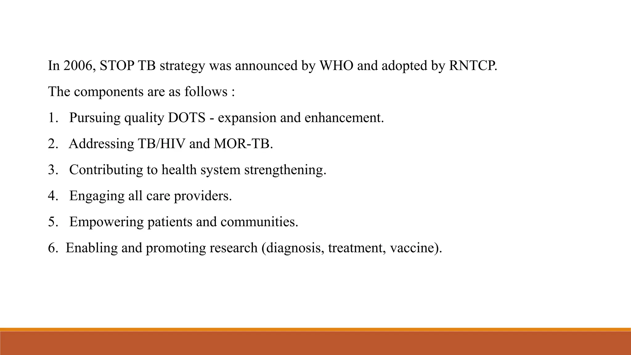 In 2006, STOP TB strategy was announced by WHO and adopted by RNTCP.
The components are as follows :
1. Pursuing quality DOTS - expansion and enhancement.
2. Addressing TB/HIV and MOR-TB.
3. Contributing to health system strengthening.
4. Engaging all care providers.
5. Empowering patients and communities.
6. Enabling and promoting research (diagnosis, treatment, vaccine).
 