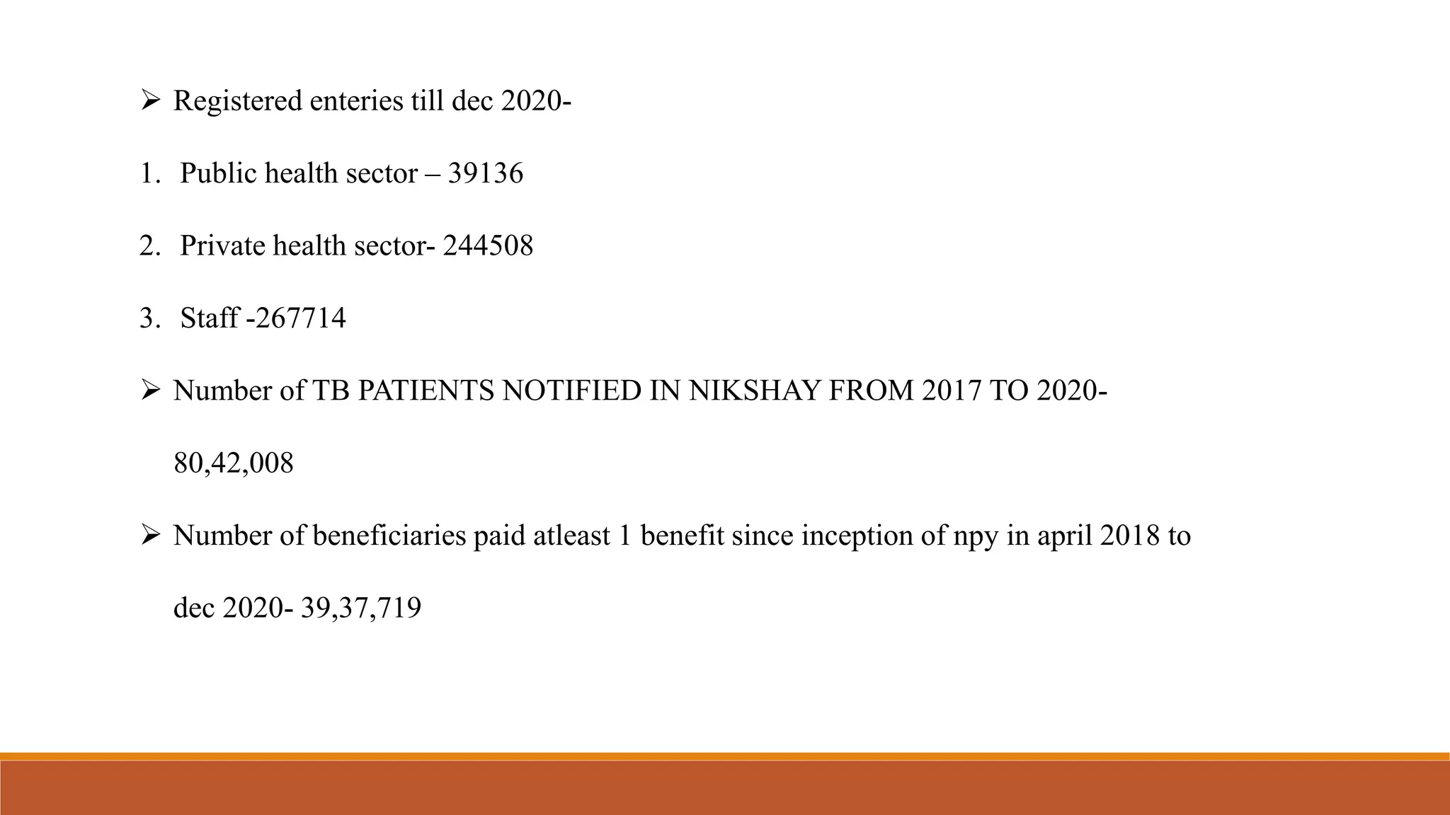  Registered enteries till dec 2020-
1. Public health sector – 39136
2. Private health sector- 244508
3. Staff -267714
 Number of TB PATIENTS NOTIFIED IN NIKSHAY FROM 2017 TO 2020-
80,42,008
 Number of beneficiaries paid atleast 1 benefit since inception of npy in april 2018 to
dec 2020- 39,37,719
 