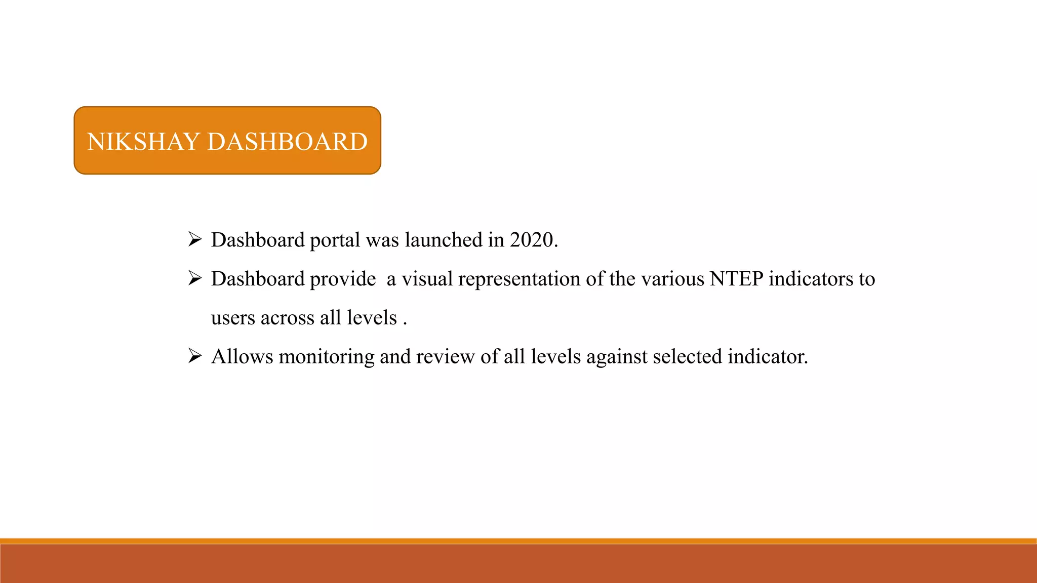 NIKSHAY DASHBOARD
 Dashboard portal was launched in 2020.
 Dashboard provide a visual representation of the various NTEP indicators to
users across all levels .
 Allows monitoring and review of all levels against selected indicator.
 