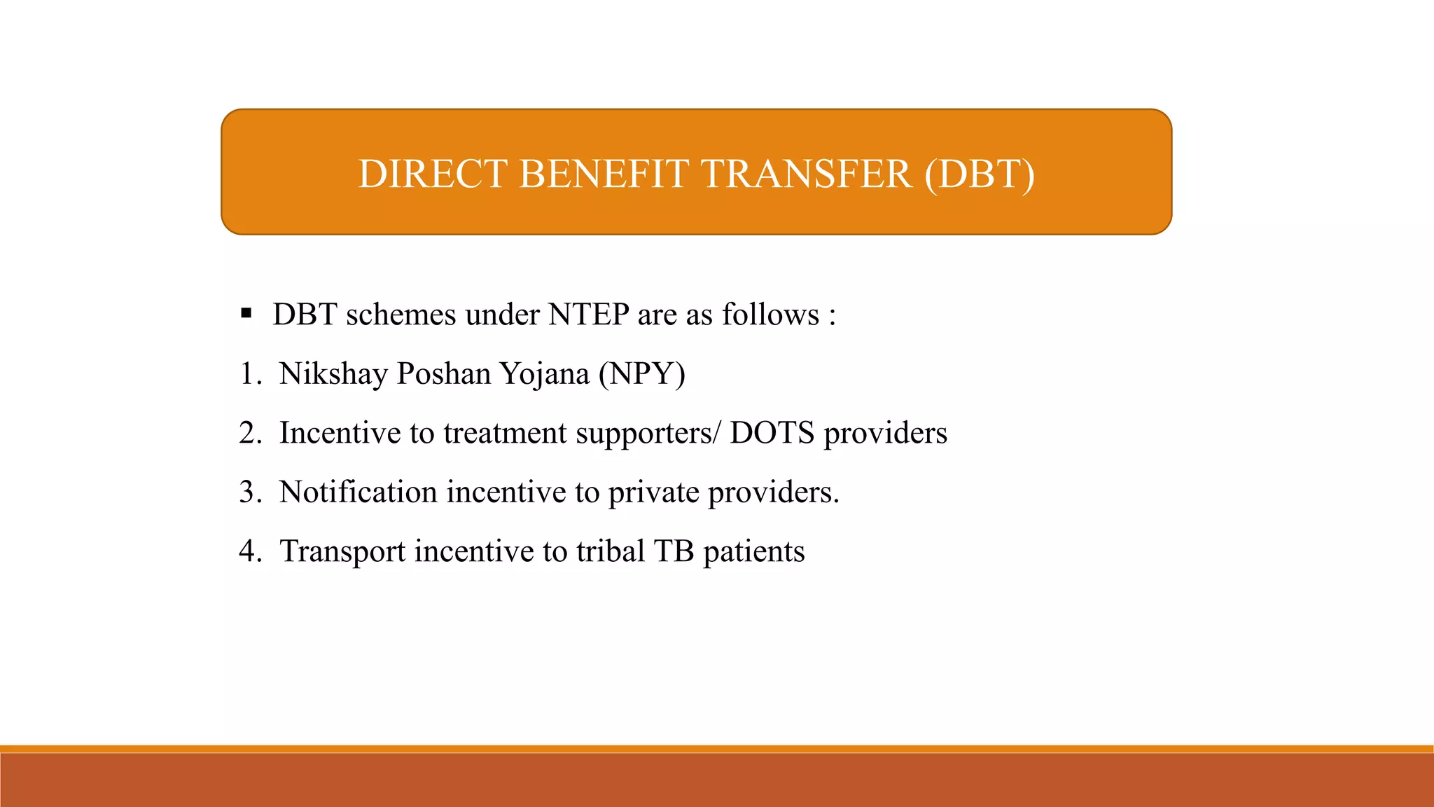 DIRECT BENEFIT TRANSFER (DBT)
 DBT schemes under NTEP are as follows :
1. Nikshay Poshan Yojana (NPY)
2. Incentive to treatment supporters/ DOTS providers
3. Notification incentive to private providers.
4. Transport incentive to tribal TB patients
 