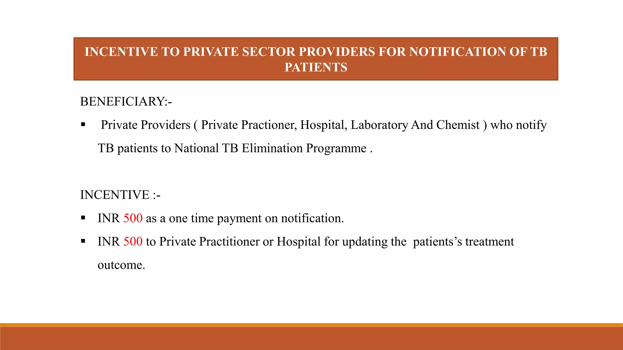 INCENTIVE TO PRIVATE SECTOR PROVIDERS FOR NOTIFICATION OF TB
PATIENTS
BENEFICIARY:-
 Private Providers ( Private Practioner, Hospital, Laboratory And Chemist ) who notify
TB patients to National TB Elimination Programme .
INCENTIVE :-
 INR 500 as a one time payment on notification.
 INR 500 to Private Practitioner or Hospital for updating the patients’s treatment
outcome.
 