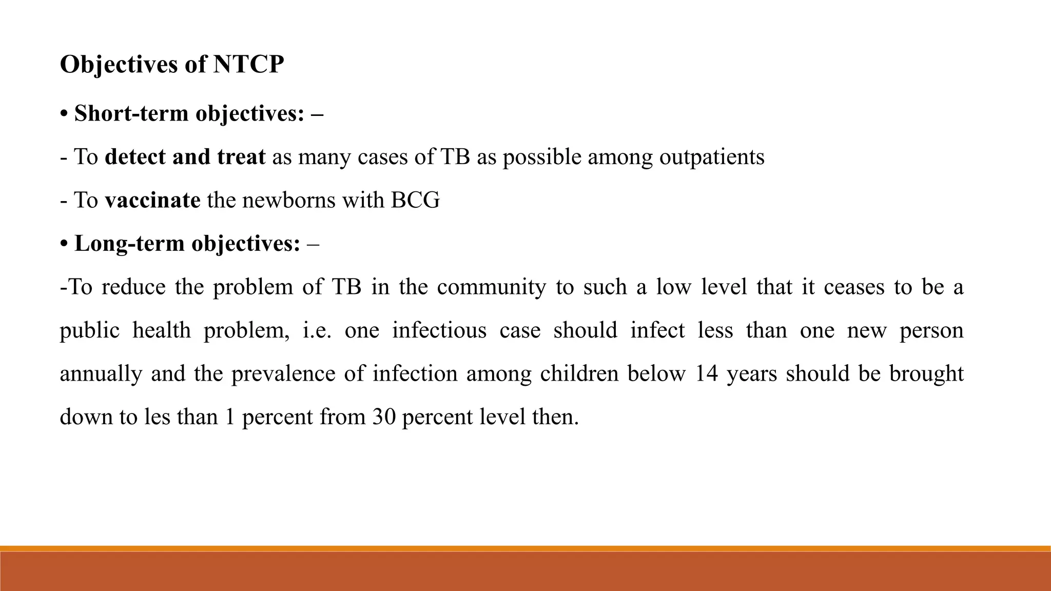 Objectives of NTCP
• Short-term objectives: –
- To detect and treat as many cases of TB as possible among outpatients
- To vaccinate the newborns with BCG
• Long-term objectives: –
-To reduce the problem of TB in the community to such a low level that it ceases to be a
public health problem, i.e. one infectious case should infect less than one new person
annually and the prevalence of infection among children below 14 years should be brought
down to les than 1 percent from 30 percent level then.
 