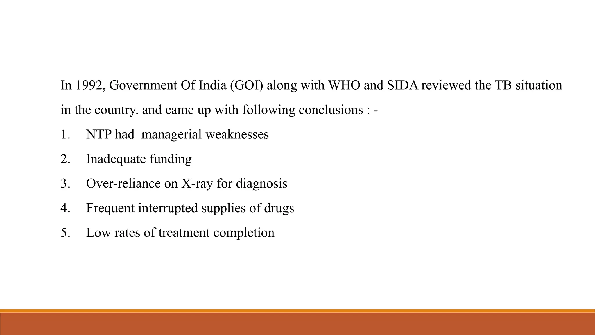 In 1992, Government Of India (GOI) along with WHO and SIDA reviewed the TB situation
in the country. and came up with following conclusions : -
1. NTP had managerial weaknesses
2. Inadequate funding
3. Over-reliance on X-ray for diagnosis
4. Frequent interrupted supplies of drugs
5. Low rates of treatment completion
 