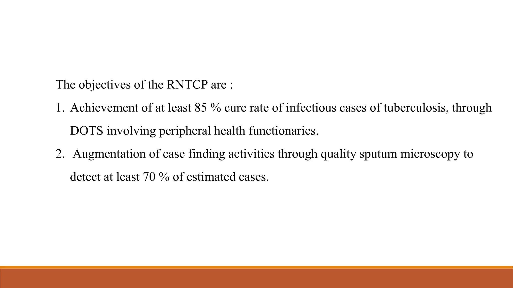 The objectives of the RNTCP are :
1. Achievement of at least 85 % cure rate of infectious cases of tuberculosis, through
DOTS involving peripheral health functionaries.
2. Augmentation of case finding activities through quality sputum microscopy to
detect at least 70 % of estimated cases.
 