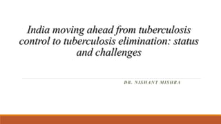 India moving ahead from tuberculosis
control to tuberculosis elimination: status
and challenges
DR. NISHANT MISHRA
 