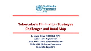 Tuberculosis Elimination Strategies
Challenges and Road Map
Dr Shazia Anjum MBBS DNB MPH
World Health Organization
State Head Quarter Medical Consultant
National TB Elimination Programme
Karnataka, Bangalore
 