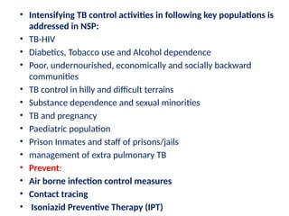 • Intensifying TB control activities in following key populations is
addressed in NSP:
• TB-HIV
• Diabetics, Tobacco use and Alcohol dependence
• Poor, undernourished, economically and socially backward
communities
• TB control in hilly and difficult terrains
• Substance dependence and sexual minorities
• TB and pregnancy
• Paediatric population
• Prison Inmates and staff of prisons/jails
• management of extra pulmonary TB
• Prevent:
• Air borne infection control measures
• Contact tracing
• Isoniazid Preventive Therapy (IPT)
 