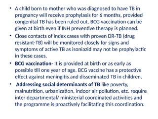 • A child born to mother who was diagnosed to have TB in
pregnancy will receive prophylaxis for 6 months, provided
congenital TB has been ruled out. BCG vaccination can be
given at birth even if INH preventive therapy is planned.
• Close contacts of index cases with proven DR-TB (drug
resistant-TB) will be monitored closely for signs and
symptoms of active TB as isoniazid may not be prophylactic
in these cases.
• BCG vaccination- It is provided at birth or as early as
possible till one year of age. BCG vaccine has a protective
effect against meningitis and disseminated TB in children.
• Addressing social determinants of TB like poverty,
malnutrition, urbanization, indoor air pollution, etc. require
inter departmental/ ministerial coordinated activities and
the programme is proactively facilitating this coordination.
 