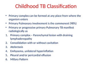 Childhood TB Classification
• Primary complex can be formed at any place from where the
organism enters
• Primary Pulmonary Involvement is the commonest (98%)
• Primary or progressive primary Pulmonary TB manifest
radiologically as
1. Primary complex – Parenchymal lesion with draining
lymphadenopathy
2. Consolidation with or without cavitation
3. Atelectasis
4. Emhysema, unilateral hyperinflation
5. Pleural and/or pericardial effusion
6. Miliary Pattern
 