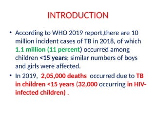 INTRODUCTION
• According to WHO 2019 report,there are 10
million incident cases of TB in 2018, of which
1.1 million (11 percent) occurred among
children <15 years; similar numbers of boys
and girls were affected.
• In 2019, 2,05,000 deaths occurred due to TB
in children <15 years (32,000 occurring in HIV-
infected children) .
 