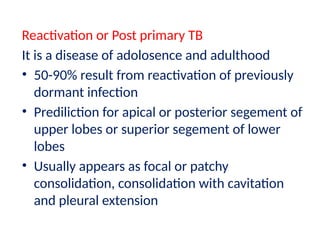 Reactivation or Post primary TB
It is a disease of adolosence and adulthood
• 50-90% result from reactivation of previously
dormant infection
• Prediliction for apical or posterior segement of
upper lobes or superior segement of lower
lobes
• Usually appears as focal or patchy
consolidation, consolidation with cavitation
and pleural extension
 