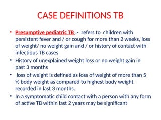 CASE DEFINITIONS TB
• Presumptive pediatric TB :- refers to children with
persistent fever and / or cough for more than 2 weeks, loss
of weight/ no weight gain and / or history of contact with
infectious TB cases
• History of unexplained weight loss or no weight gain in
past 3 months
• loss of weight is defined as loss of weight of more than 5
% body weight as compared to highest body weight
recorded in last 3 months.
• In a symptomatic child contact with a person with any form
of active TB within last 2 years may be significant
 