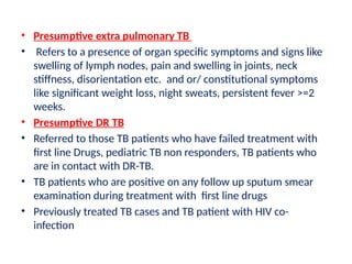 • Presumptive extra pulmonary TB
• Refers to a presence of organ specific symptoms and signs like
swelling of lymph nodes, pain and swelling in joints, neck
stiffness, disorientation etc. and or/ constitutional symptoms
like significant weight loss, night sweats, persistent fever >=2
weeks.
• Presumptive DR TB
• Referred to those TB patients who have failed treatment with
first line Drugs, pediatric TB non responders, TB patients who
are in contact with DR-TB.
• TB patients who are positive on any follow up sputum smear
examination during treatment with first line drugs
• Previously treated TB cases and TB patient with HIV co-
infection
 