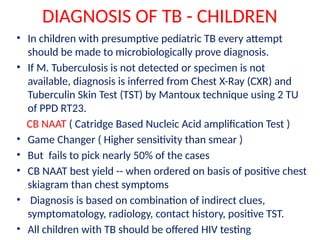 DIAGNOSIS OF TB - CHILDREN
• In children with presumptive pediatric TB every attempt
should be made to microbiologically prove diagnosis.
• If M. Tuberculosis is not detected or specimen is not
available, diagnosis is inferred from Chest X-Ray (CXR) and
Tuberculin Skin Test (TST) by Mantoux technique using 2 TU
of PPD RT23.
CB NAAT ( Catridge Based Nucleic Acid amplification Test )
• Game Changer ( Higher sensitivity than smear )
• But fails to pick nearly 50% of the cases
• CB NAAT best yield -- when ordered on basis of positive chest
skiagram than chest symptoms
• Diagnosis is based on combination of indirect clues,
symptomatology, radiology, contact history, positive TST.
• All children with TB should be offered HIV testing
 