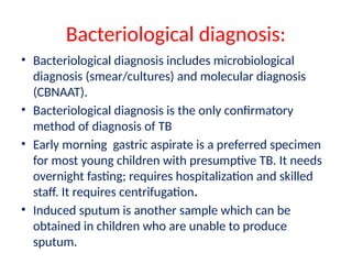 Bacteriological diagnosis:
• Bacteriological diagnosis includes microbiological
diagnosis (smear/cultures) and molecular diagnosis
(CBNAAT).
• Bacteriological diagnosis is the only confirmatory
method of diagnosis of TB
• Early morning gastric aspirate is a preferred specimen
for most young children with presumptive TB. It needs
overnight fasting; requires hospitalization and skilled
staff. It requires centrifugation.
• Induced sputum is another sample which can be
obtained in children who are unable to produce
sputum.
 