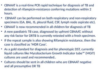 • CBNAAT is a real-time PCR rapid technique for diagnosis of TB and
detection of rifampicin-resistance conferring mutations within 2
hours.
• CBNAAT can be performed on both respiratory and non-respiratory
specimens (GA, BAL, IS, pleural fluid, CSF, lymph node aspirate etc).
• CBNAAT is now recommended in all children for diagnosis of TB
• A new paediatric TB case, diagnosed by upfront CBNAAT, without
any risk factor for DRTB is currently retested with a fresh specimen.
• If the repeat sample is also showing Rifampicin resistance, then the
case is classified as ‘MDR Case’.
• As a gold standard for diagnosis and for phenotypic DST, currently
liquid cultures like Mycobacterium Growth Indicator tube™ (MGIT)
cultures are used and recommended..
• Cultures should be sent in all children who are CBNAAT negative
and all presumptive DR TB
 