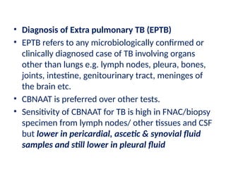 • Diagnosis of Extra pulmonary TB (EPTB)
• EPTB refers to any microbiologically confirmed or
clinically diagnosed case of TB involving organs
other than lungs e.g. lymph nodes, pleura, bones,
joints, intestine, genitourinary tract, meninges of
the brain etc.
• CBNAAT is preferred over other tests.
• Sensitivity of CBNAAT for TB is high in FNAC/biopsy
specimen from lymph nodes/ other tissues and CSF
but lower in pericardial, ascetic & synovial fluid
samples and still lower in pleural fluid
 