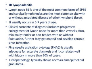 • TB lymphadenitis
• Lymph node TB is one of the most common forms of EPTB
and cervical lymph nodes are the most common site with
or without associated disease of other lymphoid tissue.
• It usually occurs in 5-9 years of age.
• Clinical correlate of diagnosis includes progressive
enlargement of lymph node for more than 2 weeks, firm,
minimally tender or non-tender, with or without
fluctuation, further may get matted and develop chronic
sinus formation.
• Fine needle aspiration cytology (FNAC) is usually
adequate for accurate diagnosis and it correlates well
with biopsy in more than 90% of cases.
• Histopathology, typically shows necrosis and epithelioid
granuloma.
 