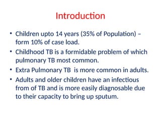Introduction
• Children upto 14 years (35% of Population) –
form 10% of case load.
• Childhood TB is a formidable problem of which
pulmonary TB most common.
• Extra Pulmonary TB is more common in adults.
• Adults and older children have an infectious
from of TB and is more easily diagnosable due
to their capacity to bring up sputum.
 