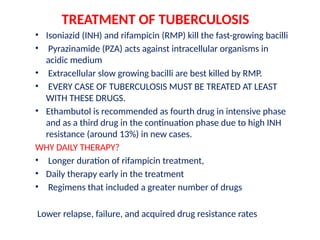 TREATMENT OF TUBERCULOSIS
• Isoniazid (INH) and rifampicin (RMP) kill the fast-growing bacilli
• Pyrazinamide (PZA) acts against intracellular organisms in
acidic medium
• Extracellular slow growing bacilli are best killed by RMP.
• EVERY CASE OF TUBERCULOSIS MUST BE TREATED AT LEAST
WITH THESE DRUGS.
• Ethambutol is recommended as fourth drug in intensive phase
and as a third drug in the continuation phase due to high INH
resistance (around 13%) in new cases.
WHY DAILY THERAPY?
• Longer duration of rifampicin treatment,
• Daily therapy early in the treatment
• Regimens that included a greater number of drugs
Lower relapse, failure, and acquired drug resistance rates
 
