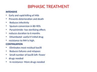 BIPHASIC TREATMENT
INTENSIVE
• Early and rapid killing of Mtb
• Prevents deterioration and death
• Reduces infectivity
• Sputum conversion in 80-90%
• Pyrazinimide- has sterilizing effect;
• reduces duration to 6 months
• Ethambutol- useful if initial drug
• resistance to INH is high.
CONTINUATION
• Eliminates most residual bacilli
• Reduces failures and relapses
• Small number of bacilli left- Fewer
• drugs needed
• In resistance- More drugs needed
 