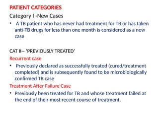 PATIENT CATEGORIES
Category I -New Cases
• A TB patient who has never had treatment for TB or has taken
anti-TB drugs for less than one month is considered as a new
case
CAT II-- ‘PREVIOUSLY TREATED’
Recurrent case
• Previously declared as successfully treated (cured/treatment
completed) and is subsequently found to be microbiologically
confirmed TB case
Treatment After Failure Case
• Previously been treated for TB and whose treatment failed at
the end of their most recent course of treatment.
 