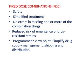 FIXED DOSE COMBINATIONS (FDC)
• Safety
• Simplified treatment
• No errors in missing one or more of the
combination drugs
• Reduced risk of emergence of drug-
resistant strains
• Programmatic view point- Simplify drug
supply management, shipping and
distribution
 
